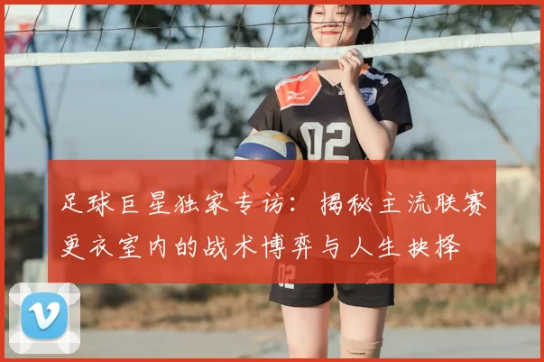 足球巨星独家专访:揭秘主流联赛更衣室内的战术博弈与人生抉择