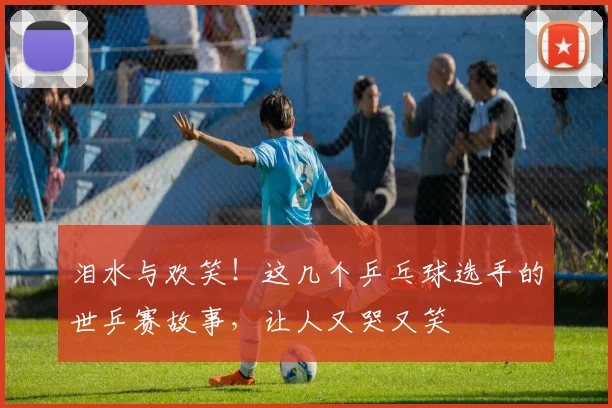 泪水与欢笑！这几个乒乓球选手的世乒赛故事，让人又哭又笑