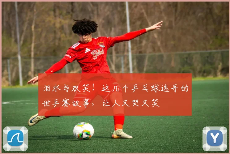 泪水与欢笑!这几个乒乓球选手的世乒赛故事,让人又哭又笑