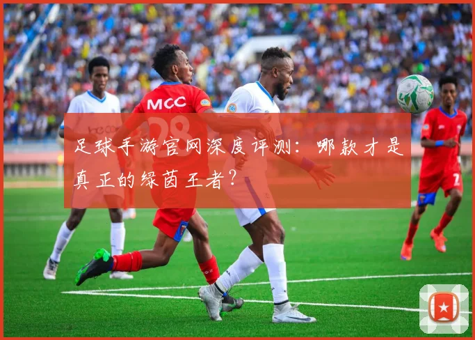 足球手游官网深度评测:哪款才是真正的绿茵王者?