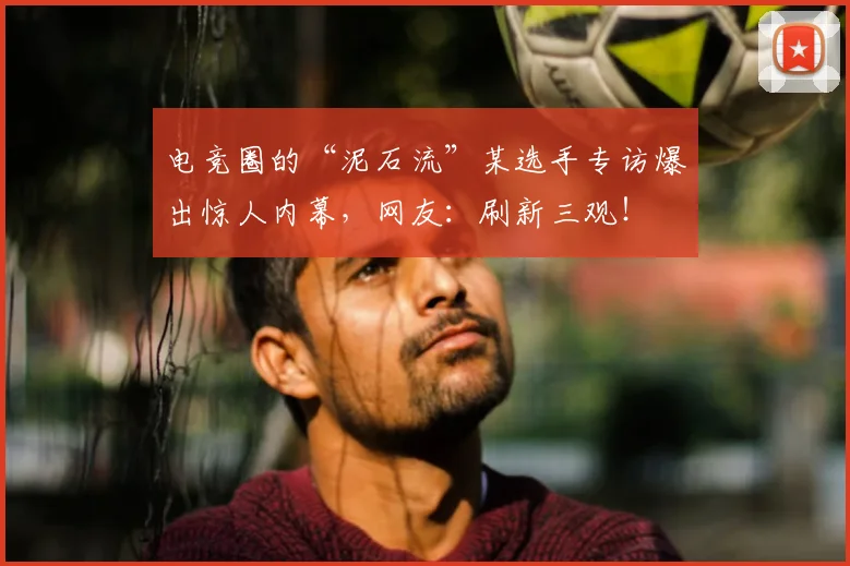 电竞圈的“泥石流”某选手专访爆出惊人内幕,网友:刷新三观!